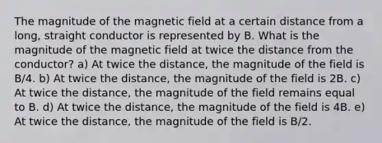 The magnitude of the magnetic field at a certain distance from a long, straight conductor is represented by B. What is the magnitude of the magnetic field at twice the distance from the conductor? a) At twice the distance, the magnitude of the field is B/4. b) At twice the distance, the magnitude of the field is 2B. c) At twice the distance, the magnitude of the field remains equal to B. d) At twice the distance, the magnitude of the field is 4B. e) At twice the distance, the magnitude of the field is B/2.