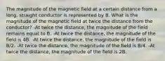 The magnitude of the magnetic field at a certain distance from a long, straight conductor is represented by B. What is the magnitude of the magnetic field at twice the distance from the conductor? -At twice the distance, the magnitude of the field remains equal to B. -At twice the distance, the magnitude of the field is 4B. -At twice the distance, the magnitude of the field is B/2. -At twice the distance, the magnitude of the field is B/4. -At twice the distance, the magnitude of the field is 2B.