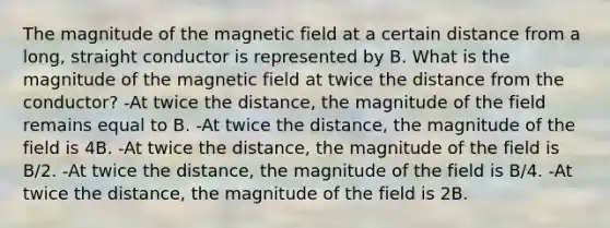 The magnitude of the magnetic field at a certain distance from a long, straight conductor is represented by B. What is the magnitude of the magnetic field at twice the distance from the conductor? -At twice the distance, the magnitude of the field remains equal to B. -At twice the distance, the magnitude of the field is 4B. -At twice the distance, the magnitude of the field is B/2. -At twice the distance, the magnitude of the field is B/4. -At twice the distance, the magnitude of the field is 2B.