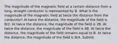 The magnitude of the magnetic field at a certain distance from a long, straight conductor is represented by B. What is the magnitude of the magnetic field at twice the distance from the conductor? At twice the distance, the magnitude of the field is B/2. At twice the distance, the magnitude of the field is 2B. At twice the distance, the magnitude of the field is 4B. At twice the distance, the magnitude of the field remains equal to B. At twice the distance, the magnitude of the field is B/4. Submit