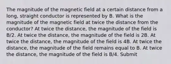 The magnitude of the magnetic field at a certain distance from a long, straight conductor is represented by B. What is the magnitude of the magnetic field at twice the distance from the conductor? At twice the distance, the magnitude of the field is B/2. At twice the distance, the magnitude of the field is 2B. At twice the distance, the magnitude of the field is 4B. At twice the distance, the magnitude of the field remains equal to B. At twice the distance, the magnitude of the field is B/4. Submit