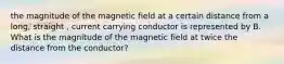 the magnitude of the magnetic field at a certain distance from a long, straight , current carrying conductor is represented by B. What is the magnitude of the magnetic field at twice the distance from the conductor?