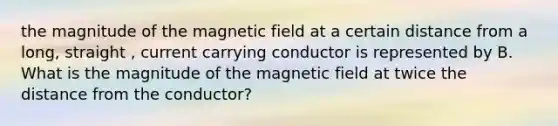 the magnitude of the magnetic field at a certain distance from a long, straight , current carrying conductor is represented by B. What is the magnitude of the magnetic field at twice the distance from the conductor?