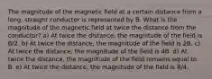 The magnitude of the magnetic field at a certain distance from a long, straight conductor is represented by B. What is the magnitude of the magnetic field at twice the distance from the conductor? a) At twice the distance, the magnitude of the field is B/2. b) At twice the distance, the magnitude of the field is 2B. c) At twice the distance, the magnitude of the field is 4B. d) At twice the distance, the magnitude of the field remains equal to B. e) At twice the distance, the magnitude of the field is B/4.