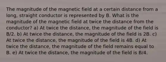 The magnitude of the magnetic field at a certain distance from a long, straight conductor is represented by B. What is the magnitude of the magnetic field at twice the distance from the conductor? a) At twice the distance, the magnitude of the field is B/2. b) At twice the distance, the magnitude of the field is 2B. c) At twice the distance, the magnitude of the field is 4B. d) At twice the distance, the magnitude of the field remains equal to B. e) At twice the distance, the magnitude of the field is B/4.