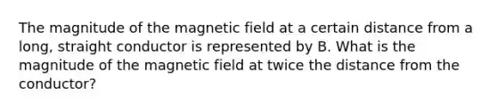 The magnitude of the magnetic field at a certain distance from a long, straight conductor is represented by B. What is the magnitude of the magnetic field at twice the distance from the conductor?