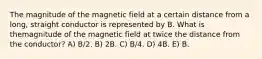 The magnitude of the magnetic field at a certain distance from a long, straight conductor is represented by B. What is themagnitude of the magnetic field at twice the distance from the conductor? A) B/2. B) 2B. C) B/4. D) 4B. E) B.