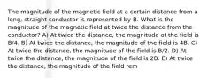 The magnitude of the magnetic field at a certain distance from a long, straight conductor is represented by B. What is the magnitude of the magnetic field at twice the distance from the conductor? A) At twice the distance, the magnitude of the field is B/4. B) At twice the distance, the magnitude of the field is 4B. C) At twice the distance, the magnitude of the field is B/2. D) At twice the distance, the magnitude of the field is 2B. E) At twice the distance, the magnitude of the field rem