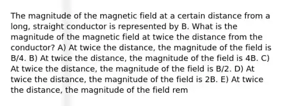 The magnitude of the magnetic field at a certain distance from a long, straight conductor is represented by B. What is the magnitude of the magnetic field at twice the distance from the conductor? A) At twice the distance, the magnitude of the field is B/4. B) At twice the distance, the magnitude of the field is 4B. C) At twice the distance, the magnitude of the field is B/2. D) At twice the distance, the magnitude of the field is 2B. E) At twice the distance, the magnitude of the field rem