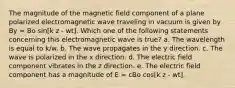 The magnitude of the magnetic field component of a plane polarized electromagnetic wave traveling in vacuum is given by By = Bo sin[k z - wt]. Which one of the following statements concerning this electromagnetic wave is true? a. The wavelength is equal to k/w. b. The wave propagates in the y direction. c. The wave is polarized in the x direction. d. The electric field component vibrates in the z direction. e. The electric field component has a magnitude of E = cBo cos[k z - wt].