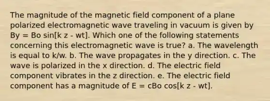 The magnitude of the magnetic field component of a plane polarized electromagnetic wave traveling in vacuum is given by By = Bo sin[k z - wt]. Which one of the following statements concerning this electromagnetic wave is true? a. The wavelength is equal to k/w. b. The wave propagates in the y direction. c. The wave is polarized in the x direction. d. The electric field component vibrates in the z direction. e. The electric field component has a magnitude of E = cBo cos[k z - wt].