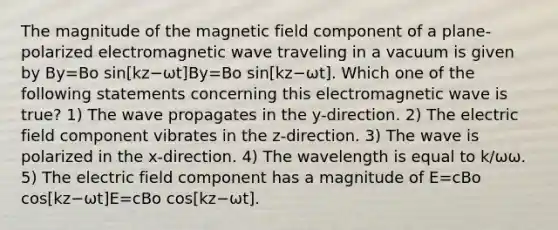 The magnitude of the magnetic field component of a plane-polarized electromagnetic wave traveling in a vacuum is given by By=Bo sin[kz−ωt]By=Bo sin[kz−ωt]. Which one of the following statements concerning this electromagnetic wave is true? 1) The wave propagates in the y-direction. 2) The electric field component vibrates in the z-direction. 3) The wave is polarized in the x-direction. 4) The wavelength is equal to k/ωω. 5) The electric field component has a magnitude of E=cBo cos[kz−ωt]E=cBo cos[kz−ωt].