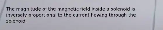 The magnitude of the magnetic field inside a solenoid is inversely proportional to the current flowing through the solenoid.