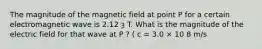 The magnitude of the magnetic field at point P for a certain electromagnetic wave is 2.12 ȝ T. What is the magnitude of the electric field for that wave at P ? ( c = 3.0 × 10 8 m/s