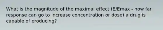 What is the magnitude of the maximal effect (E/Emax - how far response can go to increase concentration or dose) a drug is capable of producing?