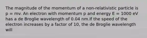 The magnitude of the momentum of a non-relativistic particle is p = mv. An electron with momentum p and energy E = 1000 eV has a de Broglie wavelength of 0.04 nm.If the speed of the electron increases by a factor of 10, the de Broglie wavelength will