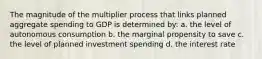 The magnitude of the multiplier process that links planned aggregate spending to GDP is determined by: a. the level of autonomous consumption b. the marginal propensity to save c. the level of planned investment spending d. the interest rate