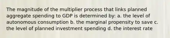 The magnitude of the multiplier process that links planned aggregate spending to GDP is determined by: a. the level of autonomous consumption b. the marginal propensity to save c. the level of planned investment spending d. the interest rate