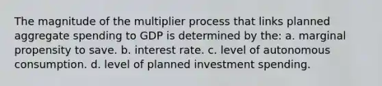 The magnitude of the multiplier process that links planned aggregate spending to GDP is determined by the: a. marginal propensity to save. b. interest rate. c. level of autonomous consumption. d. level of planned investment spending.