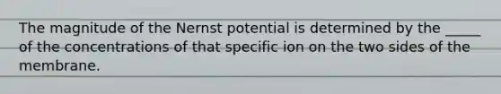 The magnitude of the Nernst potential is determined by the _____ of the concentrations of that specific ion on the two sides of the membrane.