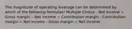 The magnitude of operating leverage can be determined by which of the following formulas? Multiple Choice - Net income ÷ Gross margin. - Net income ÷ Contribution margin - Contribution margin ÷ Net income - Gross margin ÷ Net income