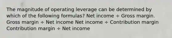 The magnitude of operating leverage can be determined by which of the following formulas? Net income ÷ Gross margin. Gross margin ÷ Net income Net income ÷ Contribution margin Contribution margin ÷ Net income