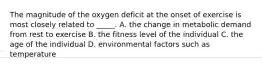 The magnitude of the oxygen deficit at the onset of exercise is most closely related to _____. A. the change in metabolic demand from rest to exercise B. the fitness level of the individual C. the age of the individual D. environmental factors such as temperature