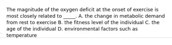 The magnitude of the oxygen deficit at the onset of exercise is most closely related to _____. A. the change in metabolic demand from rest to exercise B. the fitness level of the individual C. the age of the individual D. environmental factors such as temperature