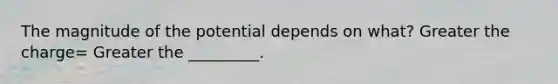 The magnitude of the potential depends on what? Greater the charge= Greater the _________.