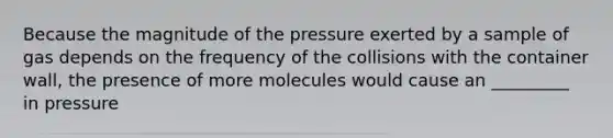 Because the magnitude of the pressure exerted by a sample of gas depends on the frequency of the collisions with the container wall, the presence of more molecules would cause an _________ in pressure