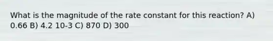 What is the magnitude of the rate constant for this reaction? A) 0.66 B) 4.2 10-3 C) 870 D) 300