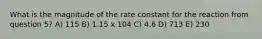 What is the magnitude of the rate constant for the reaction from question 5? A) 115 B) 1.15 x 104 C) 4.6 D) 713 E) 230