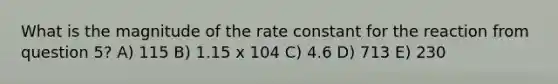 What is the magnitude of the rate constant for the reaction from question 5? A) 115 B) 1.15 x 104 C) 4.6 D) 713 E) 230