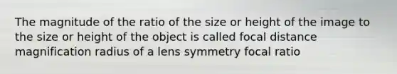 The magnitude of the ratio of the size or height of the image to the size or height of the object is called focal distance magnification radius of a lens symmetry focal ratio