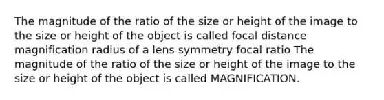 The magnitude of the ratio of the size or height of the image to the size or height of the object is called focal distance magnification radius of a lens symmetry focal ratio The magnitude of the ratio of the size or height of the image to the size or height of the object is called MAGNIFICATION.