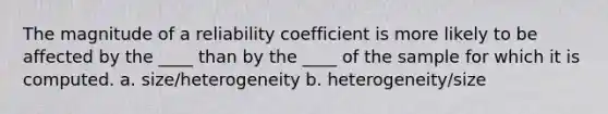 The magnitude of a reliability coefficient is more likely to be affected by the ____ than by the ____ of the sample for which it is computed. a. size/heterogeneity b. heterogeneity/size