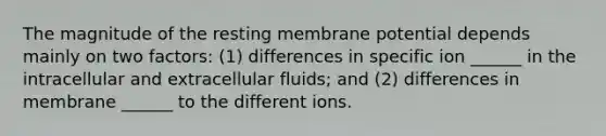 The magnitude of the resting membrane potential depends mainly on two factors: (1) differences in specific ion ______ in the intracellular and extracellular fluids; and (2) differences in membrane ______ to the different ions.