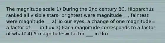 The magnitude scale 1) During the 2nd century BC, Hipparchus ranked all visible stars- brightest were magnitude __, faintest were magnitude __ 2) To our eyes, a change of one magnitude= a factor of ___ in flux 3) Each magnitude corresponds to a factor of what? 4) 5 magnitudes= factor ___ in flux