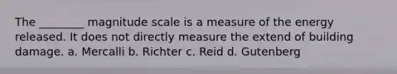 The ________ magnitude scale is a measure of the energy released. It does not directly measure the extend of building damage. a. Mercalli b. Richter c. Reid d. Gutenberg