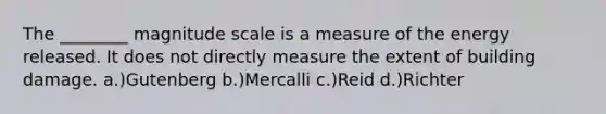 The ________ magnitude scale is a measure of the energy released. It does not directly measure the extent of building damage. a.)Gutenberg b.)Mercalli c.)Reid d.)Richter