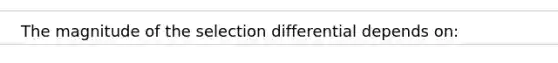 The magnitude of the selection differential depends on: