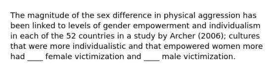 The magnitude of the sex difference in physical aggression has been linked to levels of gender empowerment and individualism in each of the 52 countries in a study by Archer (2006); cultures that were more individualistic and that empowered women more had ____ female victimization and ____ male victimization.