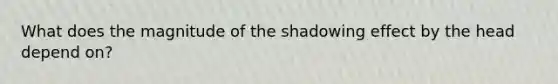 What does the magnitude of the shadowing effect by the head depend on?