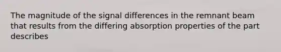 The magnitude of the signal differences in the remnant beam that results from the differing absorption properties of the part describes