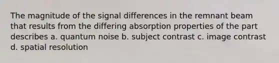 The magnitude of the signal differences in the remnant beam that results from the differing absorption properties of the part describes a. quantum noise b. subject contrast c. image contrast d. spatial resolution