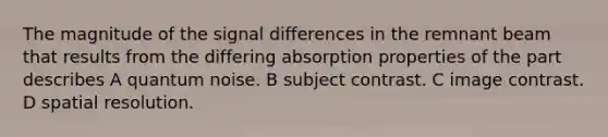 The magnitude of the signal differences in the remnant beam that results from the differing absorption properties of the part describes A quantum noise. B subject contrast. C image contrast. D spatial resolution.