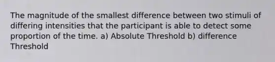 The magnitude of the smallest difference between two stimuli of differing intensities that the participant is able to detect some proportion of the time. a) Absolute Threshold b) difference Threshold