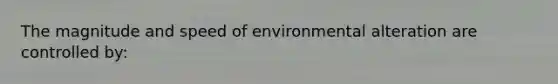 The magnitude and speed of environmental alteration are controlled by: