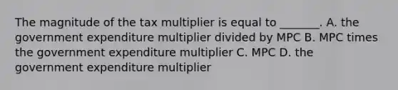 The magnitude of the tax multiplier is equal to​ _______. A. the government expenditure multiplier divided by MPC B. MPC times the government expenditure multiplier C. MPC D. the government expenditure multiplier