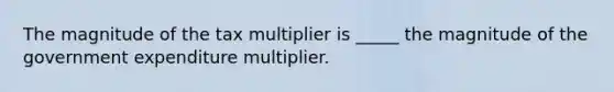 The magnitude of the tax multiplier is _____ the magnitude of the government expenditure multiplier.